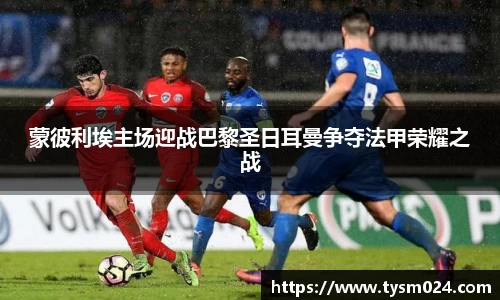 蒙彼利埃主场迎战巴黎圣日耳曼争夺法甲荣耀之战